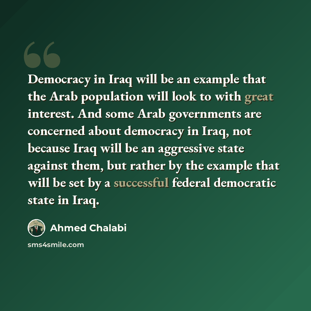 “Democracy in Iraq will be an example that the Arab population will look to with great interest. And some Arab governments are concerned about democracy in Iraq, not because Iraq will be an aggressive state against them, but rather by the example that will be set by a successful federal democratic…” quote by Ahmed Chalabi