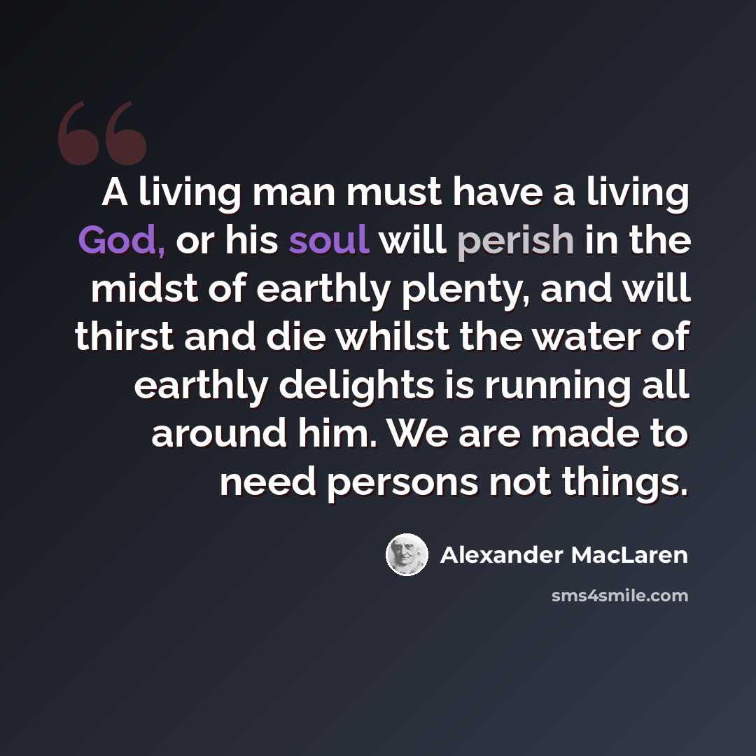 “A living man must have a living God, or his soul will perish in the midst of earthly plenty, and will thirst and die whilst the water of earthly delights is running all around him. We are made to need persons not things.” quote by Alexander MacLaren