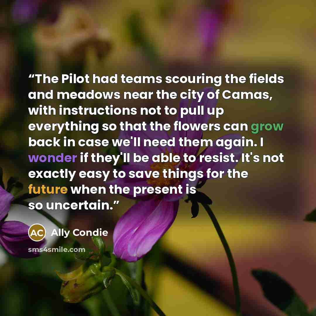 “The Pilot had teams scouring the fields and meadows near the city of Camas, with instructions not to pull up everything so that the flowers can grow back in case we'll need them again. I wonder if they'll be able to resist. It's not exactly easy to save things for the future when the present is so…” quote by Ally Condie