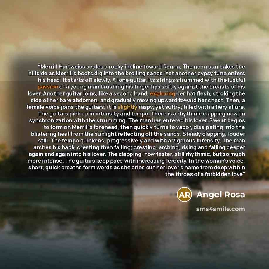 “Merrill Hartweiss scales a rocky incline toward Renna. The noon sun bakes the hillside as Merrill's boots dig into the broiling sands. Yet another gypsy tune enters his head. It starts off slowly. A lone guitar, its strings strummed with the lustful passion of a young man brushing his fingertips…” quote by Angel Rosa