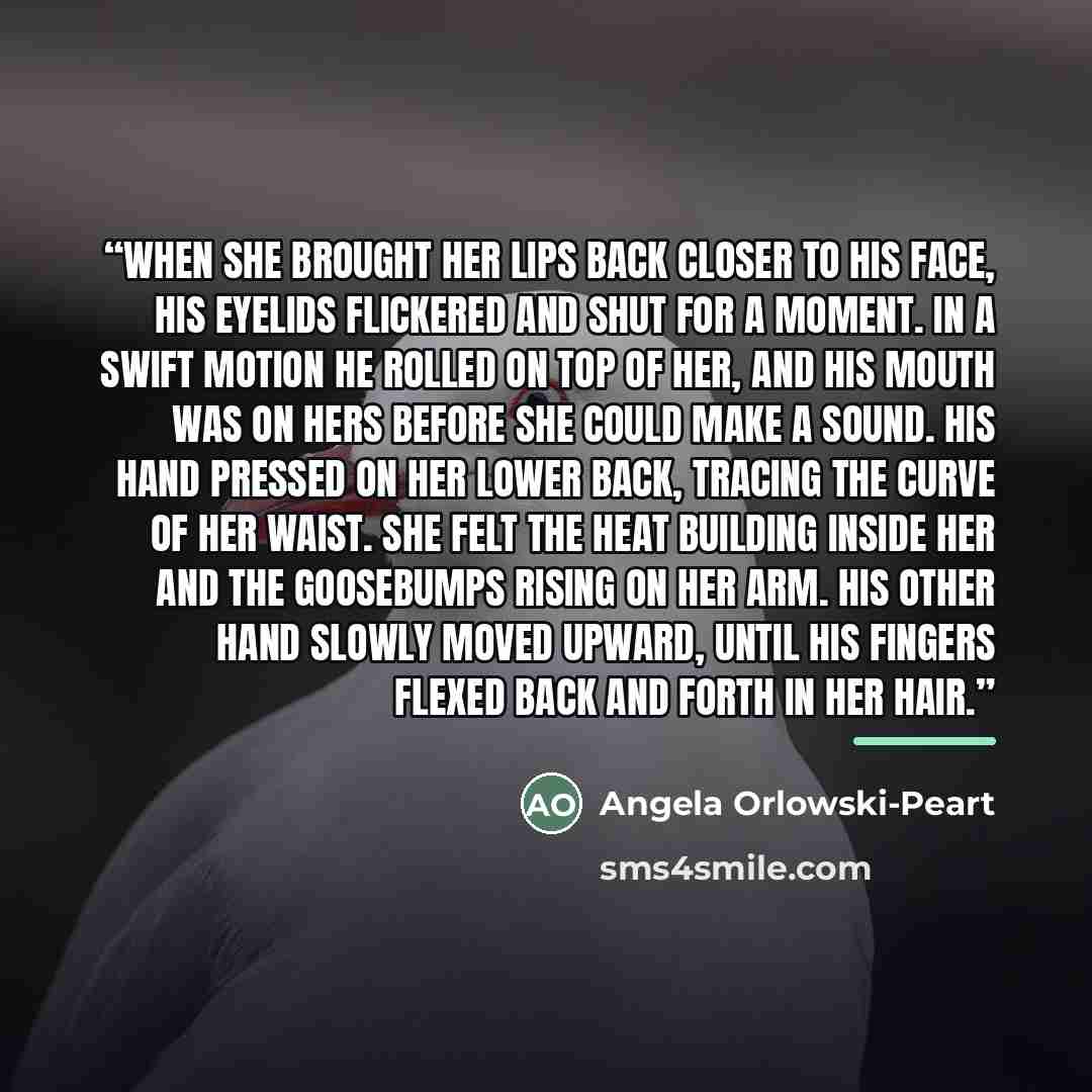 “When she brought her lips back closer to his face, his eyelids flickered and shut for a moment. In a swift motion he rolled on top of her, and his mouth was on hers before she could make a sound. His hand pressed on her lower back, tracing the curve of her waist. She felt the heat building inside…” quote by Angela Orlowski-Peart