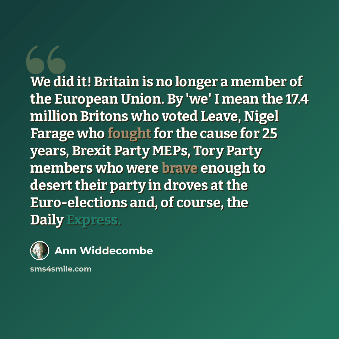 “We did it! Britain is no longer a member of the European Union. By 'we' I mean the 17.4 million Britons who voted Leave, Nigel Farage who fought for the cause for 25 years, Brexit Party MEPs, Tory Party members who were brave enough to desert their party in droves at the Euro-elections and, of…” quote by Ann Widdecombe