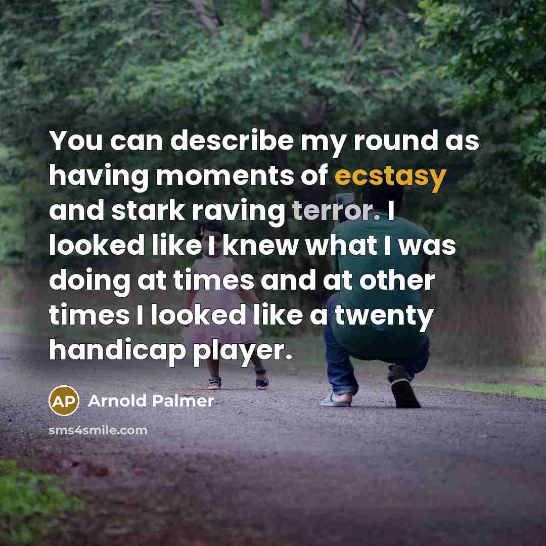 “You can describe my round as having moments of ecstasy and stark raving terror. I looked like I knew what I was doing at times and at other times I looked like a twenty handicap player.” quote by Arnold Palmer