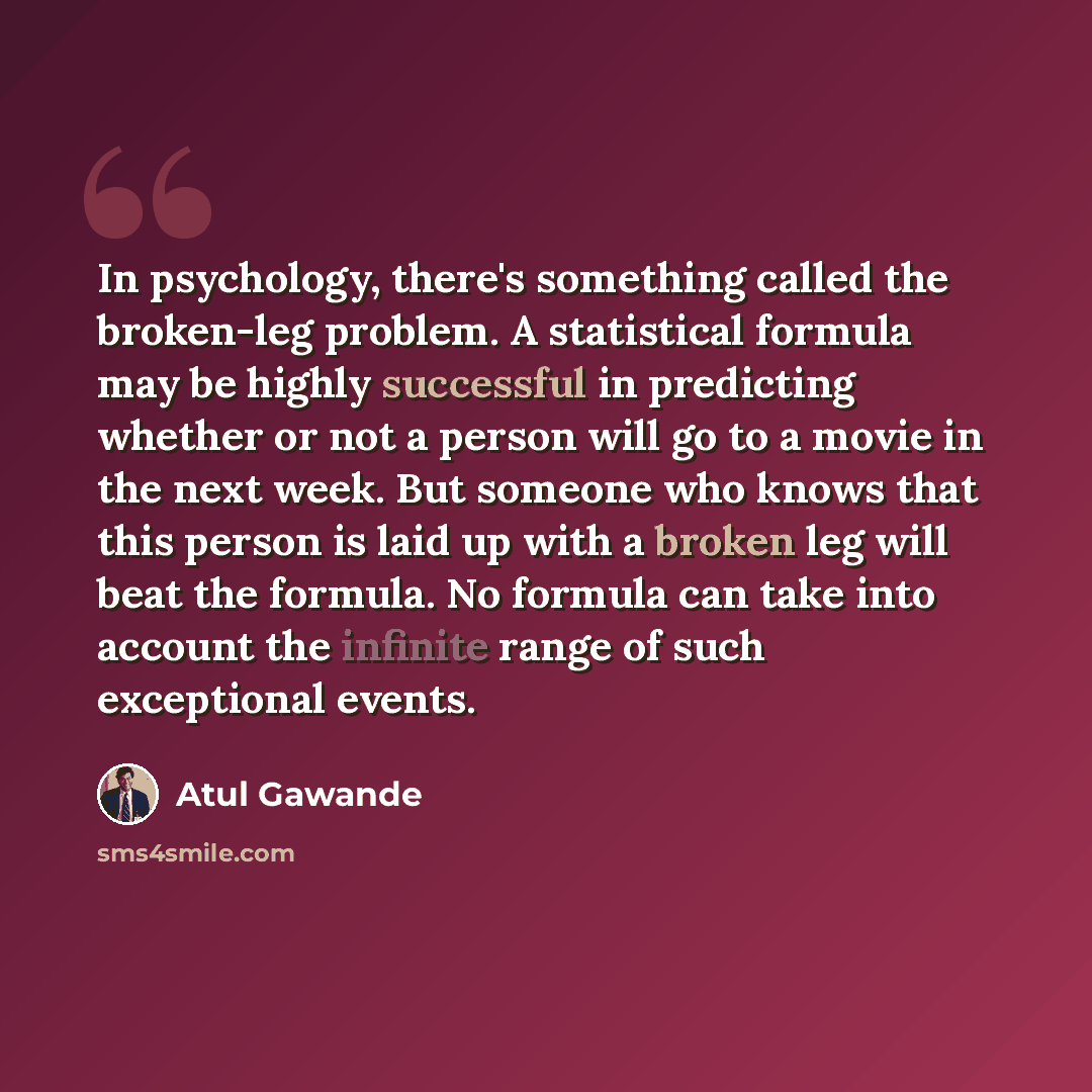 “In psychology, there's something called the broken-leg problem. A statistical formula may be highly successful in predicting whether or not a person will go to a movie in the next week. But someone who knows that this person is laid up with a broken leg will beat the formula. No formula can take…” quote by Atul Gawande