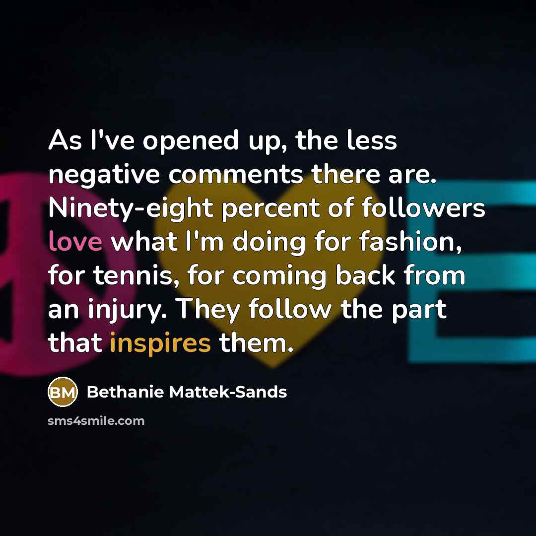 “As I've opened up, the less negative comments there are. Ninety-eight percent of followers love what I'm doing for fashion, for tennis, for coming back from an injury. They follow the part that inspires them.” quote by Bethanie Mattek-Sands