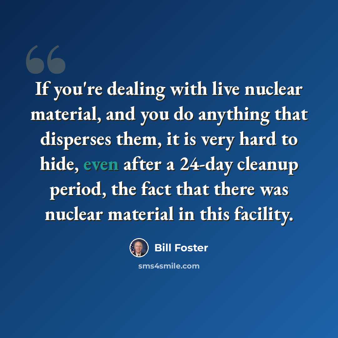 “If you're dealing with live nuclear material, and you do anything that disperses them, it is very hard to hide, even after a 24-day cleanup period, the fact that there was nuclear material in this facility.” quote by Bill Foster