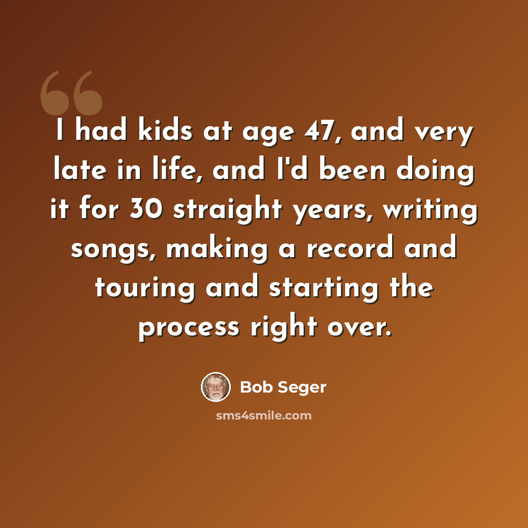 “I had kids at age 47, and very late in life, and I'd been doing it for 30 straight years, writing songs, making a record and touring and starting the process right over.” quote by Bob Seger