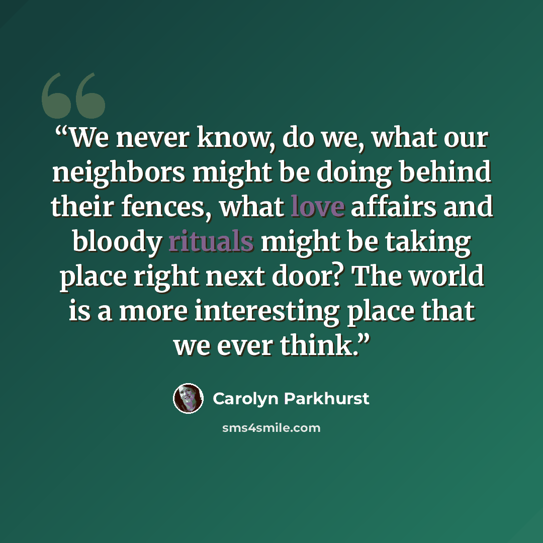 “We never know, do we, what our neighbors might be doing behind their fences, what love affairs and bloody rituals might be taking place right next door? The world is a more interesting place that we ever think.” quote by Carolyn Parkhurst