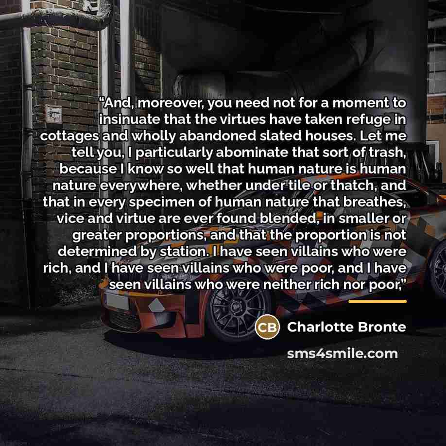 “And, moreover, you need not for a moment to insinuate that the virtues have taken refuge in cottages and wholly abandoned slated houses. Let me tell you, I particularly abominate that sort of trash, because I know so well that human nature is human nature everywhere, whether under tile or thatch…” quote by Charlotte Brontë