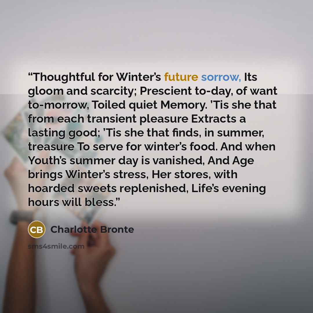 “Thoughtful for Winter’s future sorrow, Its gloom and scarcity; Prescient to-day, of want to-morrow, Toiled quiet Memory. ’Tis she that from each transient pleasure Extracts a lasting good; ’Tis she that finds, in summer, treasure To serve for winter’s food. And when Youth’s summer day is vanished…” quote by Charlotte Brontë