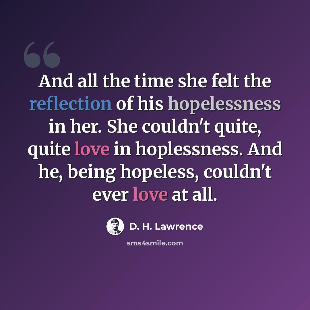 “And all the time she felt the reflection of his hopelessness in her. She couldn't quite, quite love in hoplessness. And he, being hopeless, couldn't ever love at all.” quote by D. H. Lawrence