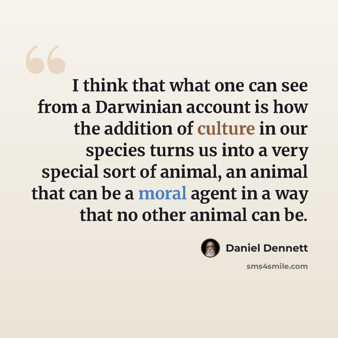 “I think that what one can see from a Darwinian account is how the addition of culture in our species turns us into a very special sort of animal, an animal that can be a moral agent in a way that no other animal can be.” quote by Daniel Dennett