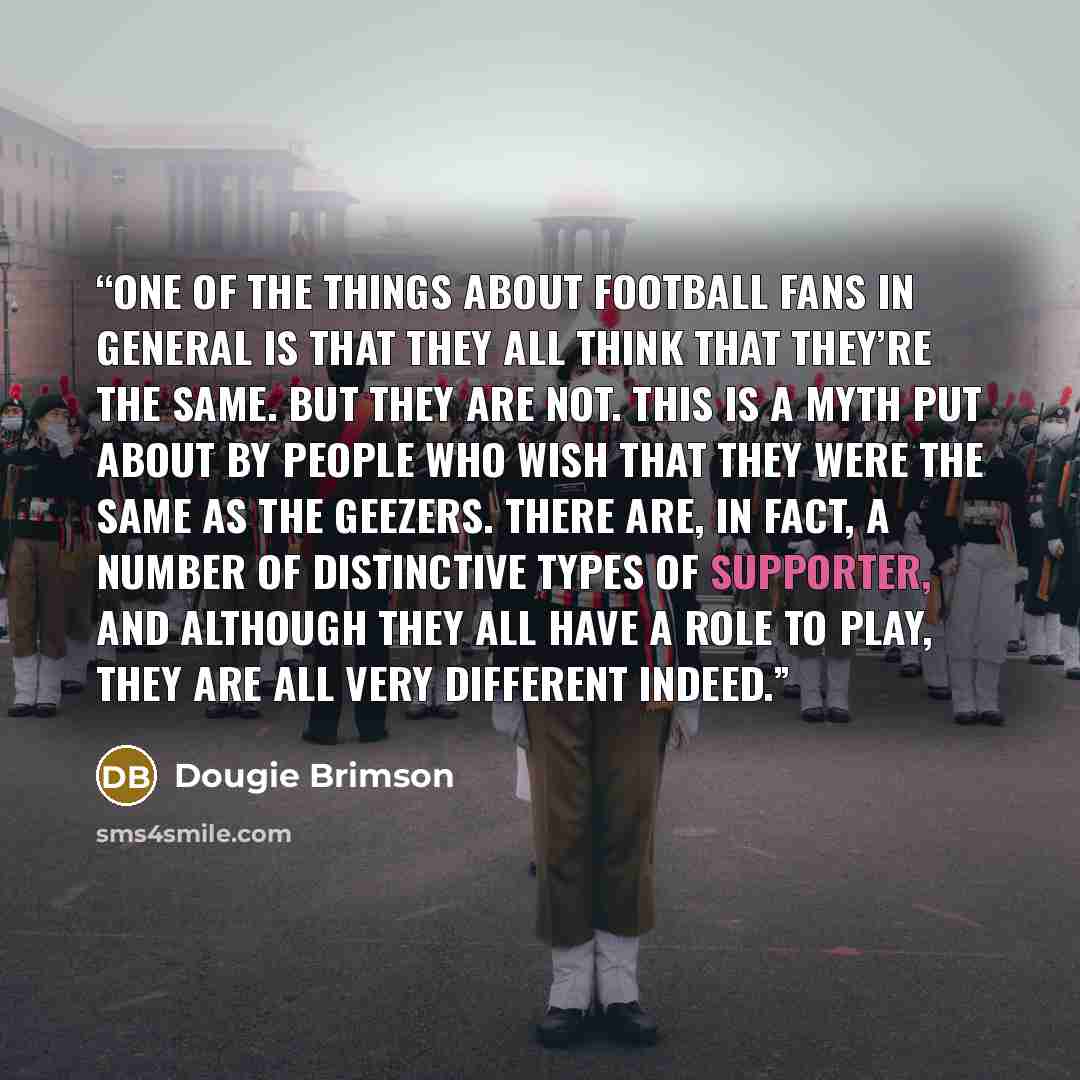 “One of the things about football fans in general is that they all think that they’re the same. But they are not. This is a myth put about by people who wish that they were the same as the geezers. There are, in fact, a number of distinctive types of supporter, and although they all have a role to…” quote by Dougie Brimson