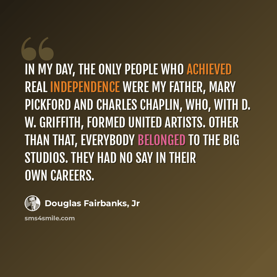 “In my day, the only people who achieved real independence were my father, Mary Pickford and Charles Chaplin, who, with D. W. Griffith, formed United Artists. Other than that, everybody belonged to the big studios. They had no say in their own careers.” quote by Douglas Fairbanks, Jr