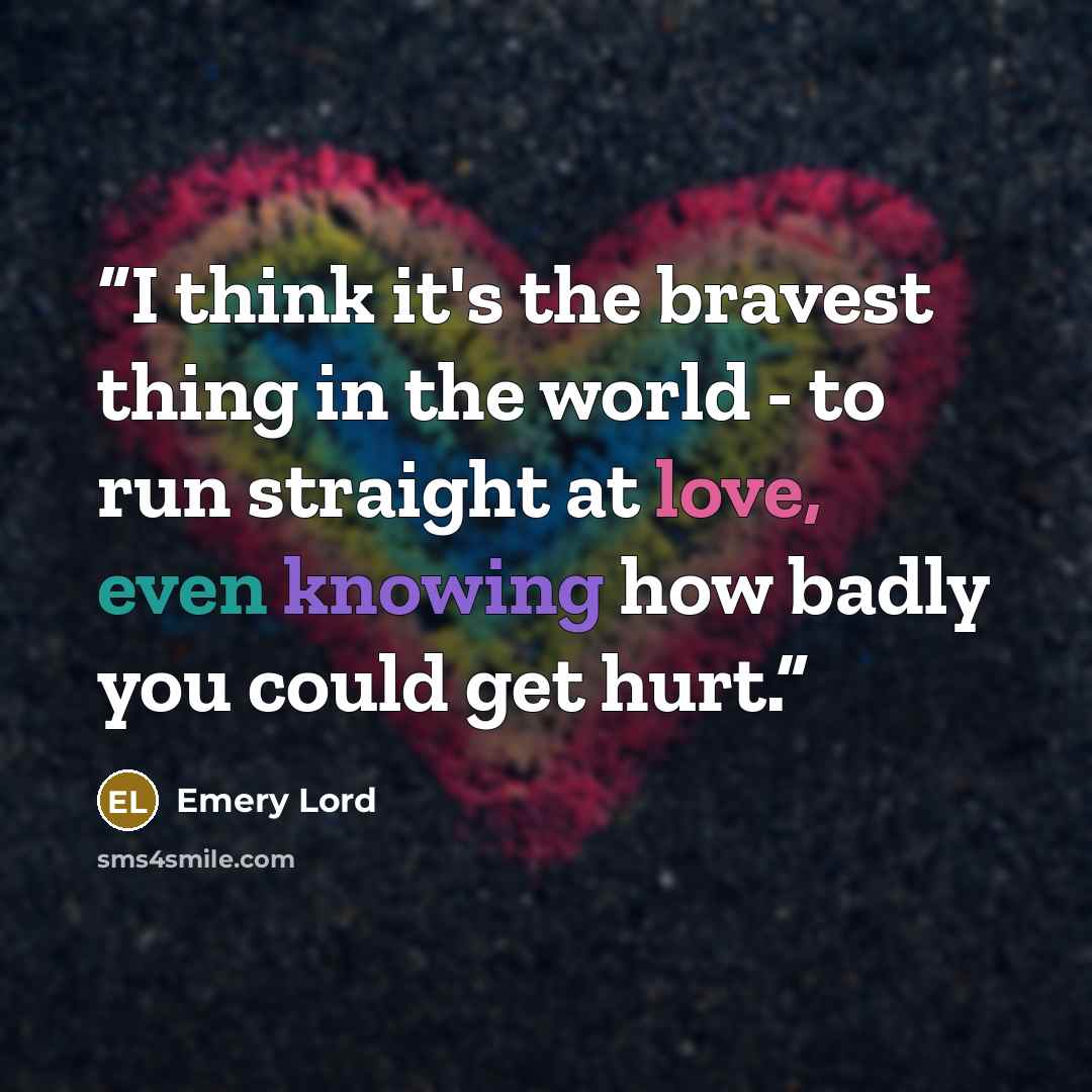 “I think it's the bravest thing in the world - to run straight at love, even knowing how badly you could get hurt.” quote by Emery Lord