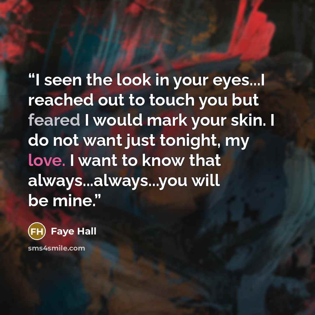 “I seen the look in your eyes...I reached out to touch you but feared I would mark your skin. I do not want just tonight, my love. I want to know that always...always...you will be mine.” quote by Faye Hall