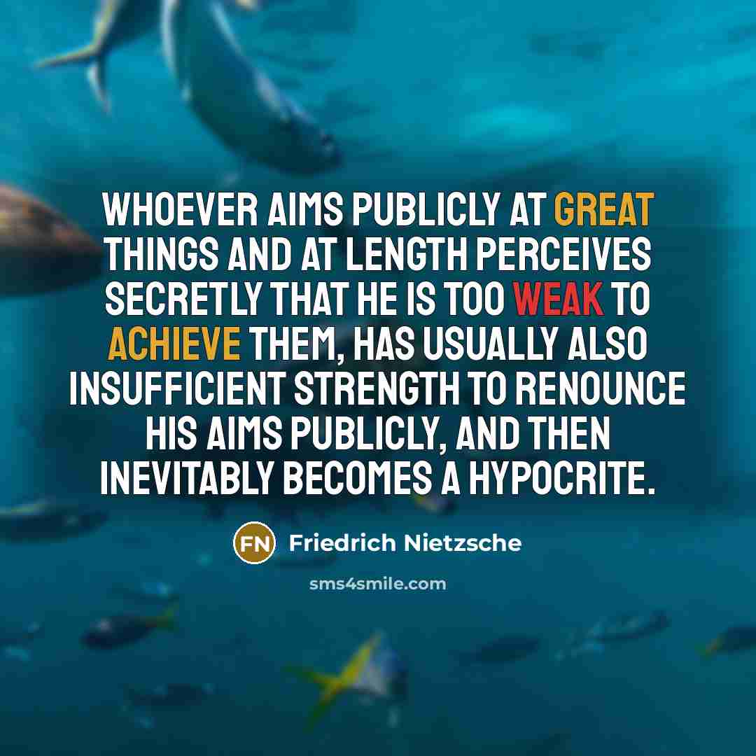 “Whoever aims publicly at great things and at length perceives secretly that he is too weak to achieve them, has usually also insufficient strength to renounce his aims publicly, and then inevitably becomes a hypocrite.” quote by Friedrich Nietzsche