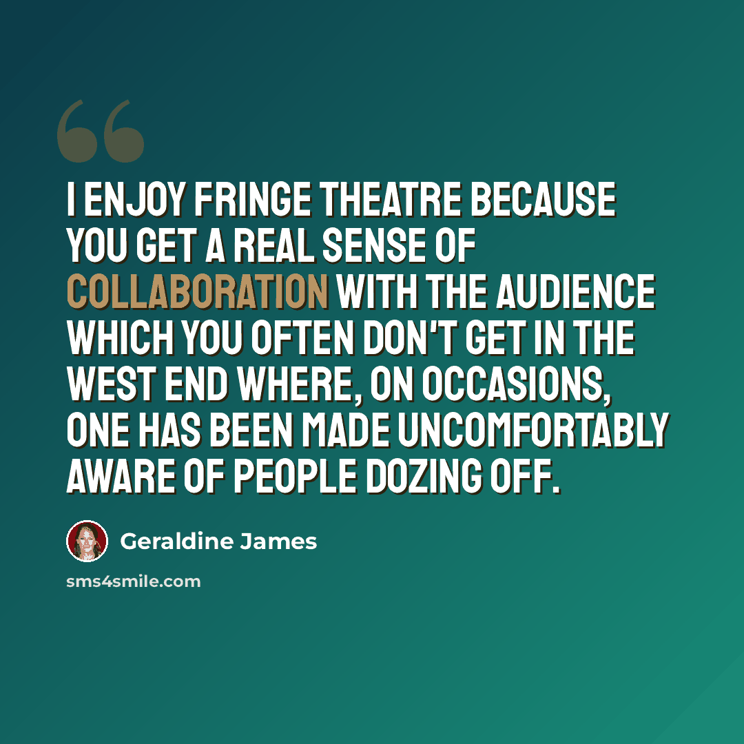 “I enjoy fringe theatre because you get a real sense of collaboration with the audience which you often don't get in the West End where, on occasions, one has been made uncomfortably aware of people dozing off.” quote by Geraldine James