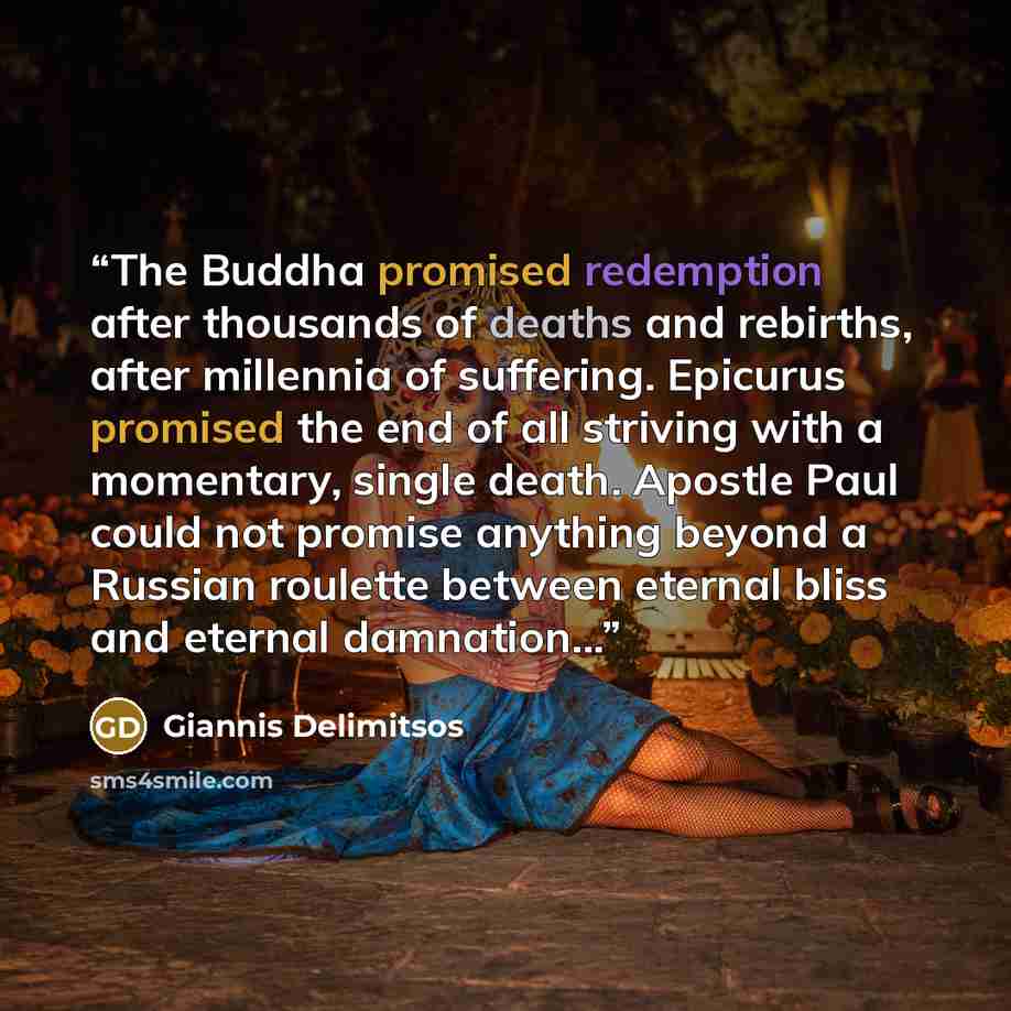 “The Buddha promised redemption after thousands of deaths and rebirths, after millennia of suffering. Epicurus promised the end of all striving with a momentary, single death. Apostle Paul could not promise anything beyond a Russian roulette between eternal bliss and eternal damnation...” quote by Giannis Delimitsos