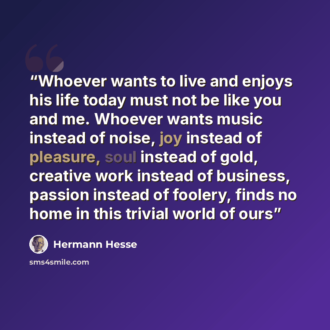 “Whoever wants to live and enjoys his life today must not be like you and me. Whoever wants music instead of noise, joy instead of pleasure, soul instead of gold, creative work instead of business, passion instead of foolery, finds no home in this trivial world of ours” quote by Hermann Hesse