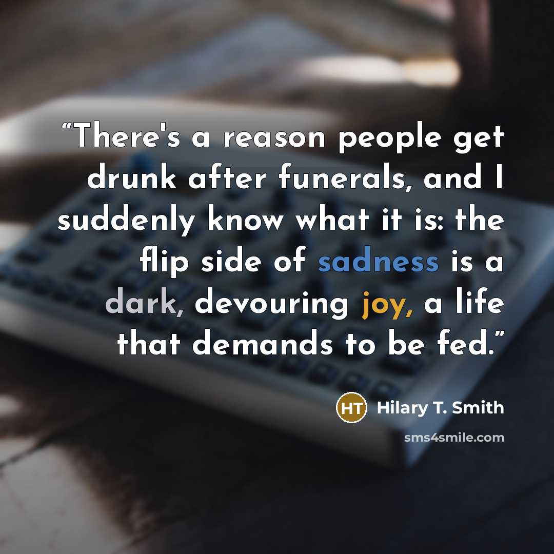 “There's a reason people get drunk after funerals, and I suddenly know what it is: the flip side of sadness is a dark, devouring joy, a life that demands to be fed.” quote by Hilary T. Smith