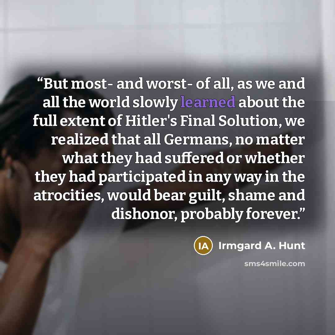 “But most- and worst- of all, as we and all the world slowly learned about the full extent of Hitler's Final Solution, we realized that all Germans, no matter what they had suffered or whether they had participated in any way in the atrocities, would bear guilt, shame and dishonor, probably forever.” quote by Irmgard A. Hunt