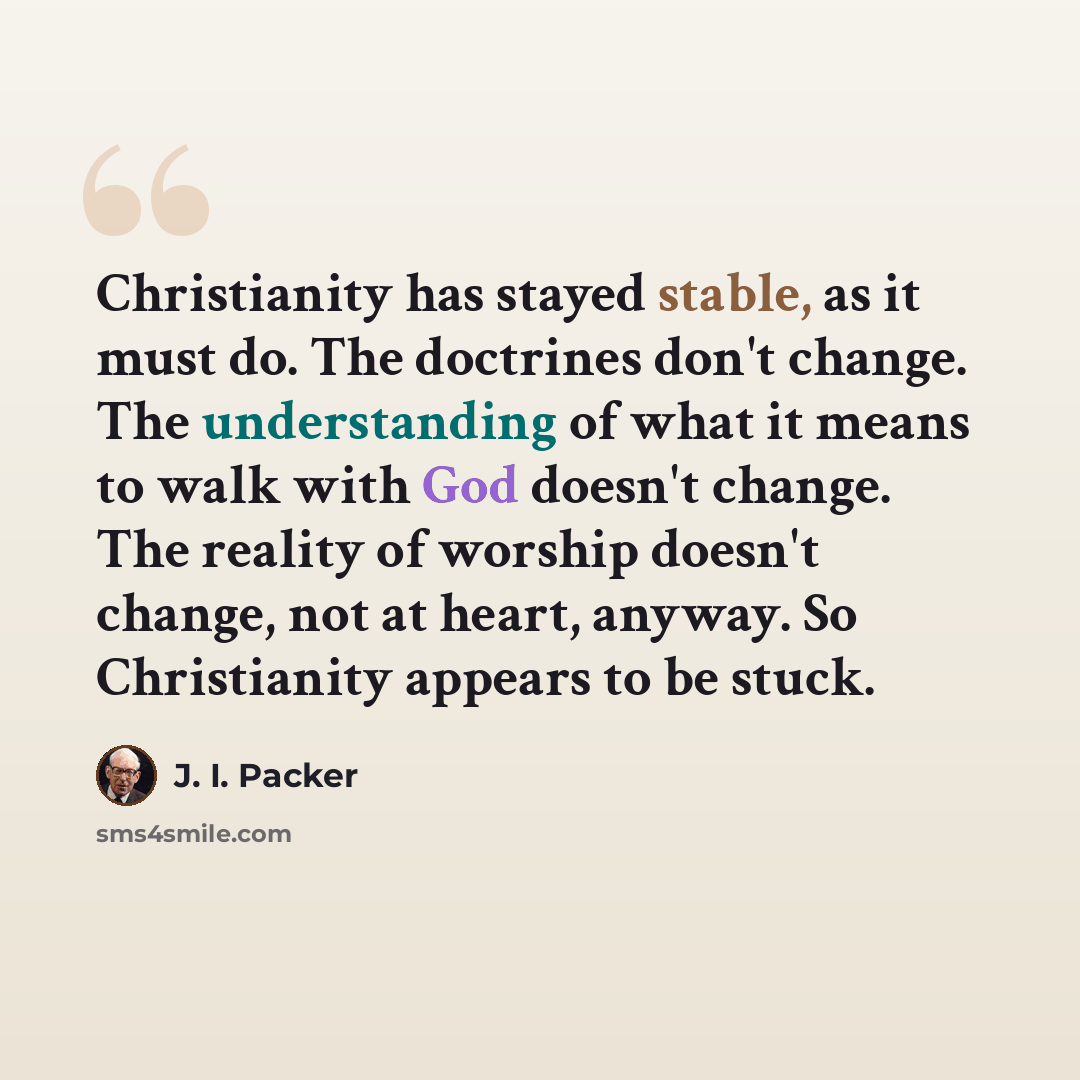 “Christianity has stayed stable, as it must do. The doctrines don't change. The understanding of what it means to walk with God doesn't change. The reality of worship doesn't change, not at heart, anyway. So Christianity appears to be stuck.” quote by J. I. Packer
