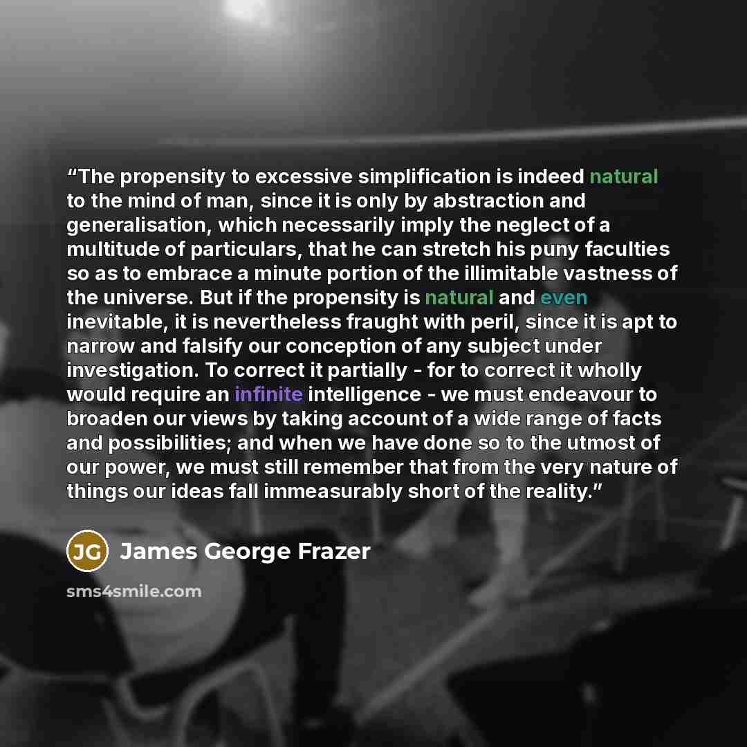 “The propensity to excessive simplification is indeed natural to the mind of man, since it is only by abstraction and generalisation, which necessarily imply the neglect of a multitude of particulars, that he can stretch his puny faculties so as to embrace a minute portion of the illimitable…” quote by James George Frazer