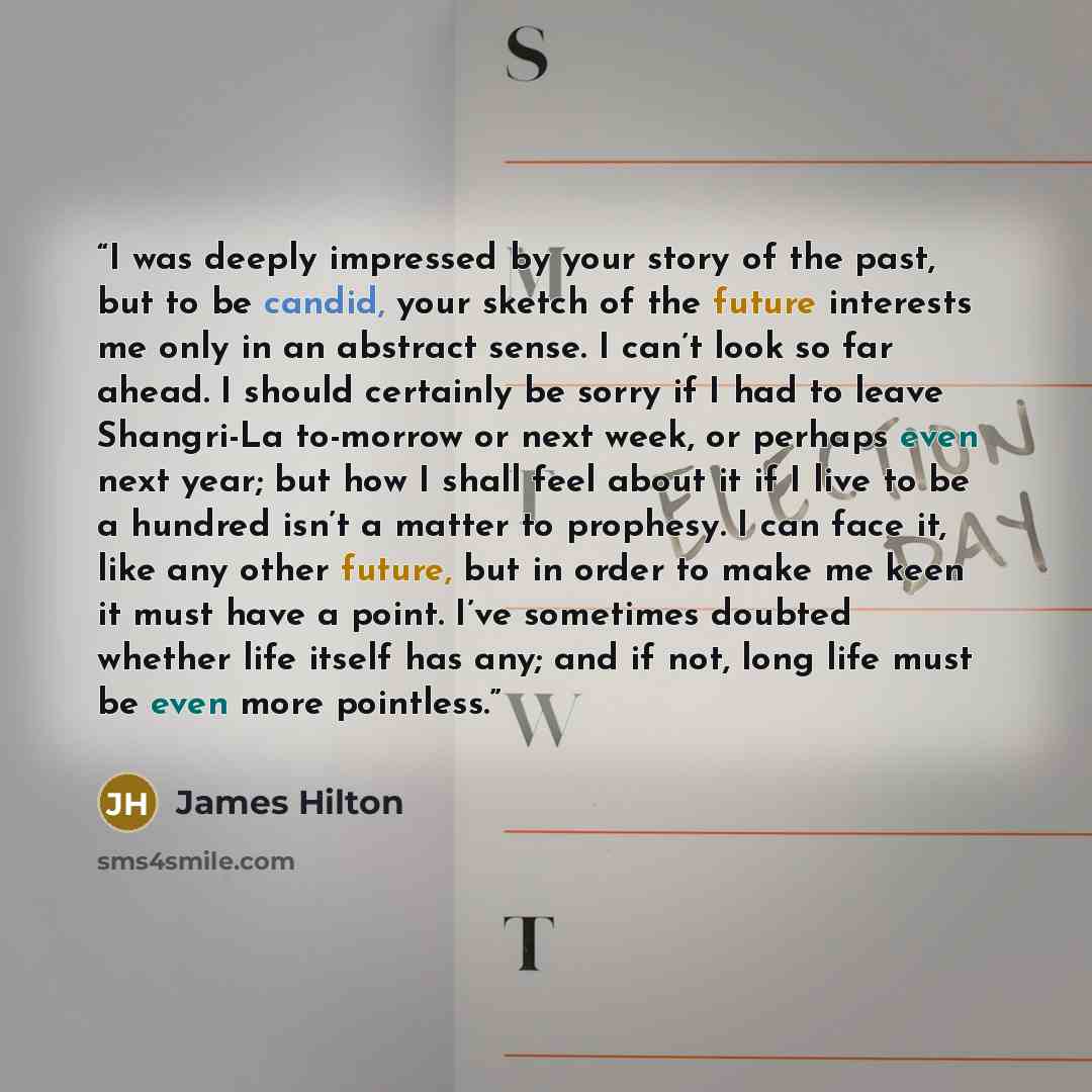 “I was deeply impressed by your story of the past, but to be candid, your sketch of the future interests me only in an abstract sense. I can’t look so far ahead. I should certainly be sorry if I had to leave Shangri-La to-morrow or next week, or perhaps even next year; but how I shall feel about it…” quote by James Hilton