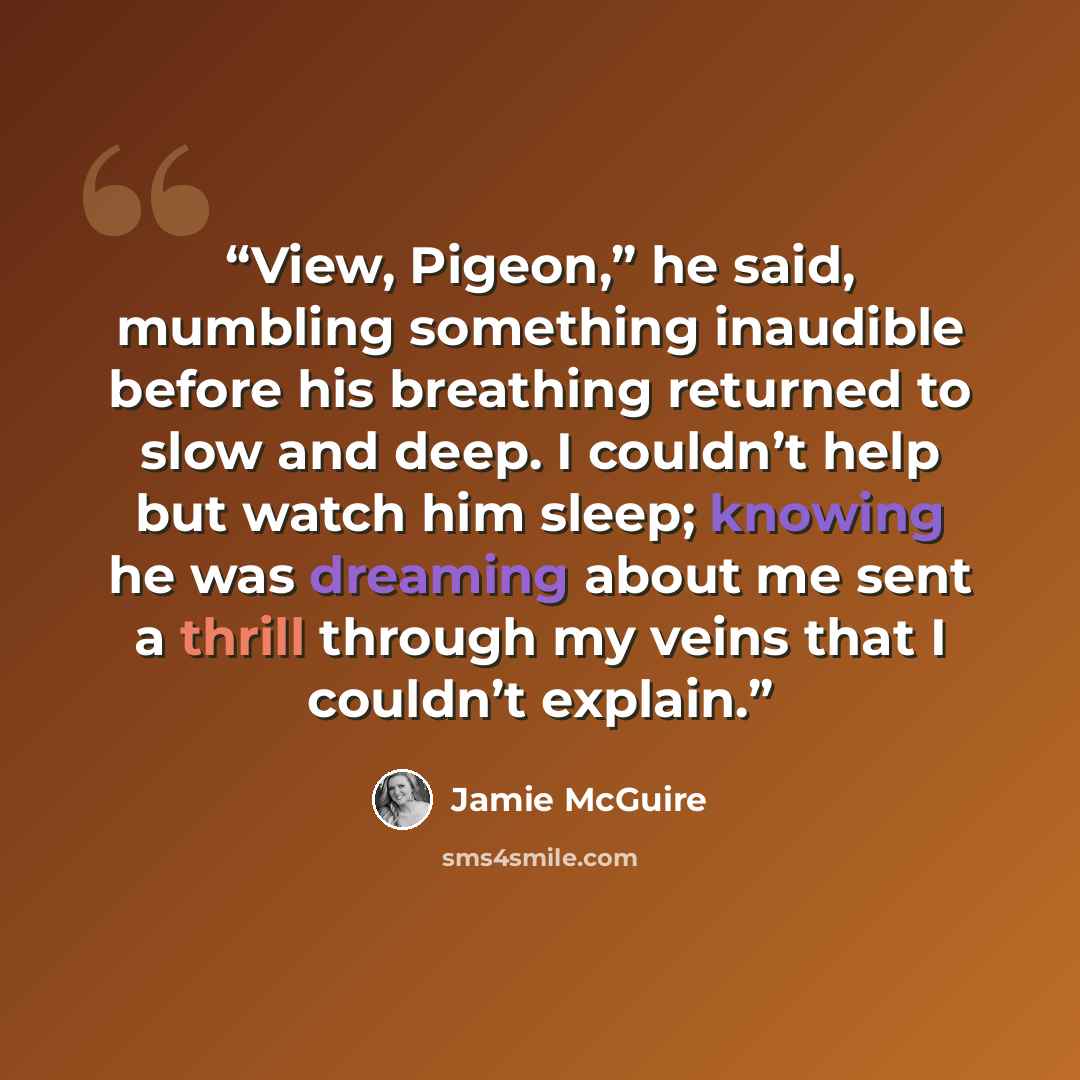 “View, Pigeon,” he said, mumbling something inaudible before his breathing returned to slow and deep. I couldn’t help but watch him sleep; knowing he was dreaming about me sent a thrill through my veins that I couldn’t explain.” quote by Jamie McGuire