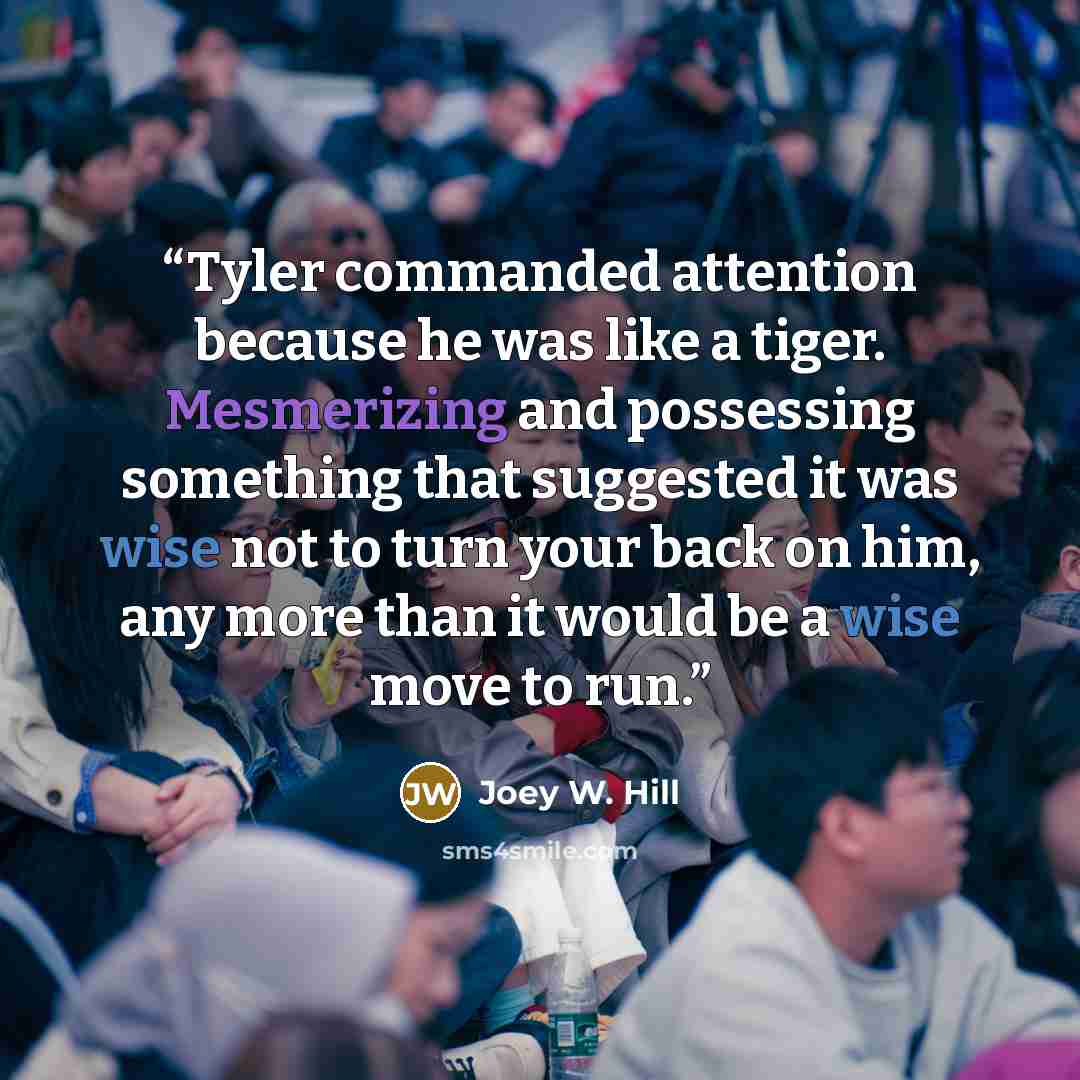 “Tyler commanded attention because he was like a tiger. Mesmerizing and possessing something that suggested it was wise not to turn your back on him, any more than it would be a wise move to run.” quote by Joey W. Hill