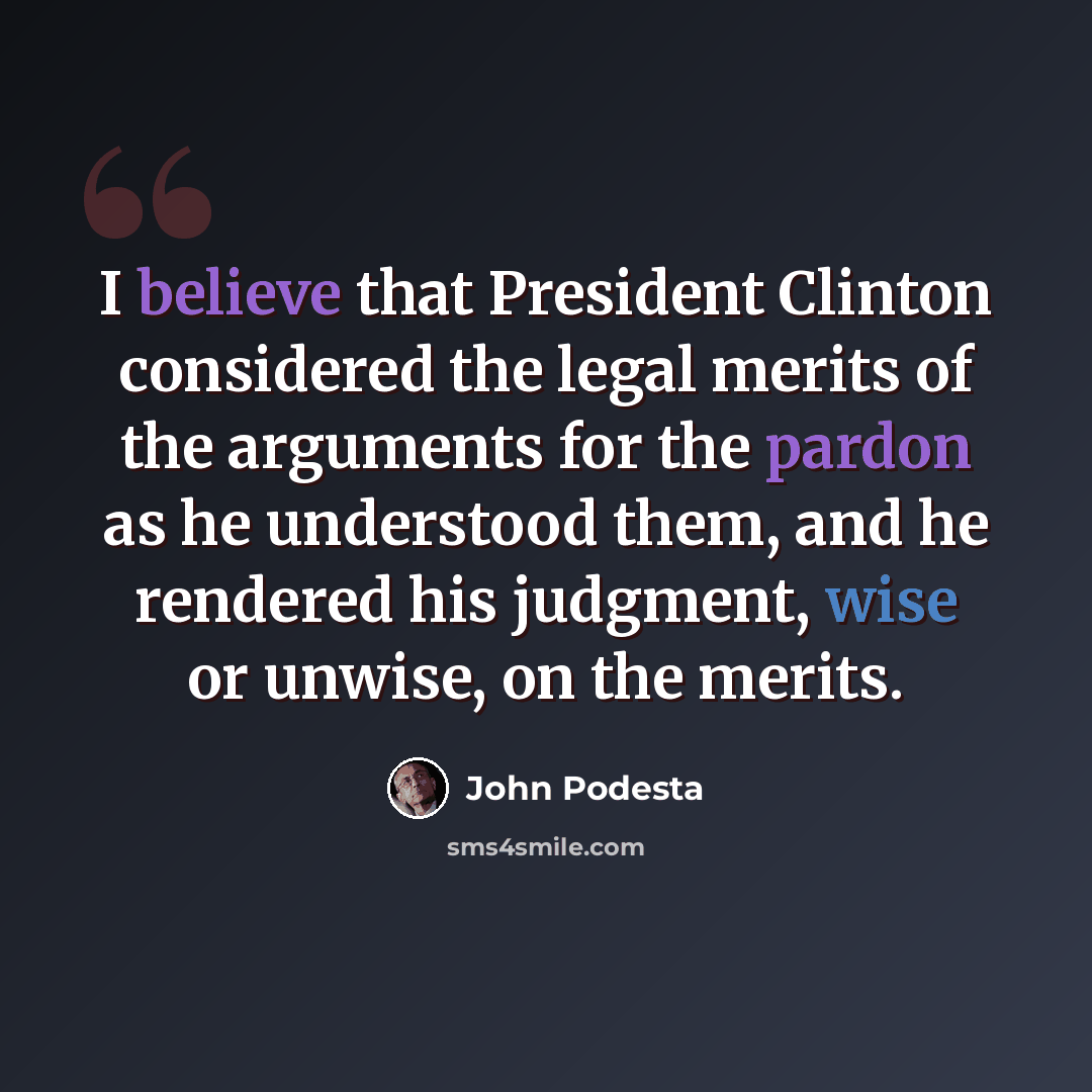 “I believe that President Clinton considered the legal merits of the arguments for the pardon as he understood them, and he rendered his judgment, wise or unwise, on the merits.” quote by John Podesta