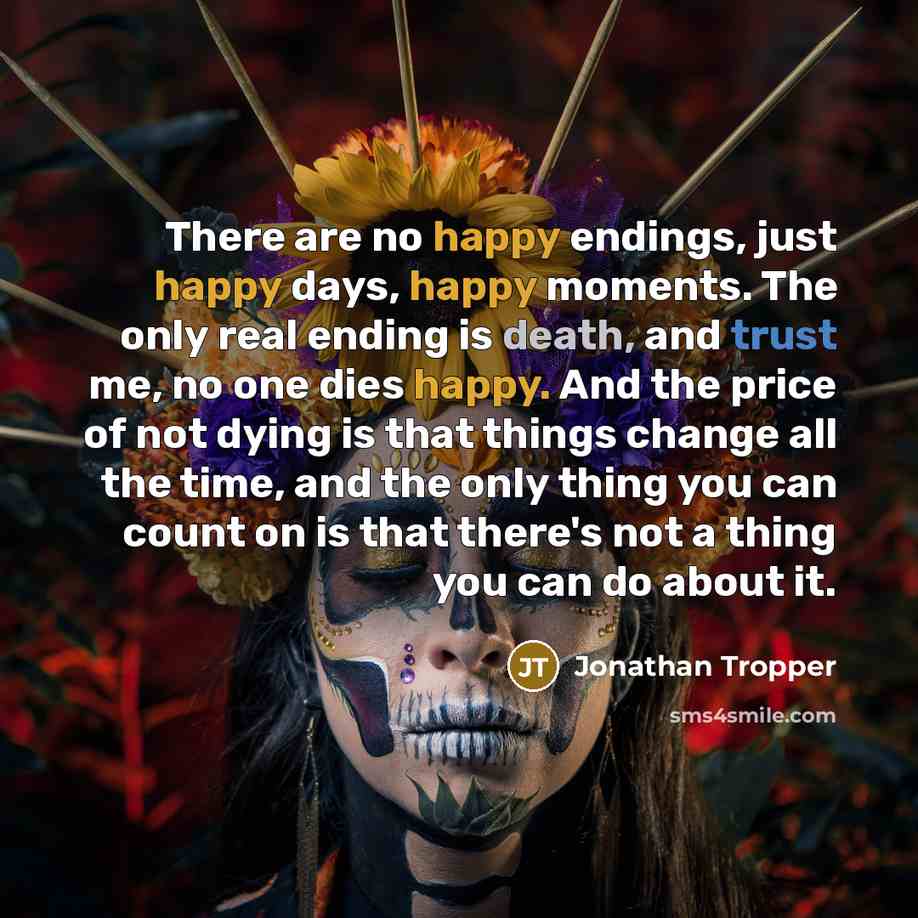 “There are no happy endings, just happy days, happy moments. The only real ending is death, and trust me, no one dies happy. And the price of not dying is that things change all the time, and the only thing you can count on is that there's not a thing you can do about it.” quote by Jonathan Tropper