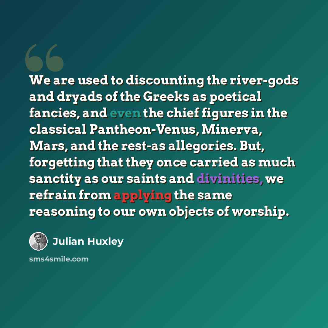 “We are used to discounting the river-gods and dryads of the Greeks as poetical fancies, and even the chief figures in the classical Pantheon-Venus, Minerva, Mars, and the rest-as allegories. But, forgetting that they once carried as much sanctity as our saints and divinities, we refrain from…” quote by Julian Huxley