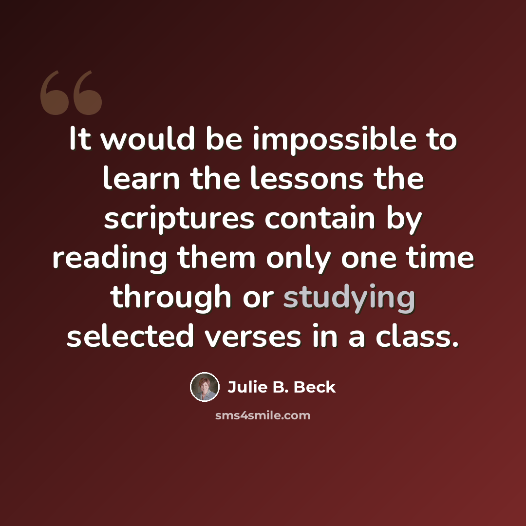 “It would be impossible to learn the lessons the scriptures contain by reading them only one time through or studying selected verses in a class.” quote by Julie B. Beck