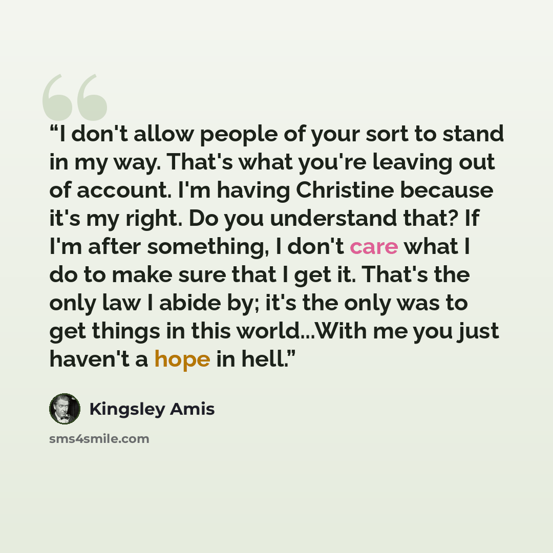 “I don't allow people of your sort to stand in my way. That's what you're leaving out of account. I'm having Christine because it's my right. Do you understand that? If I'm after something, I don't care what I do to make sure that I get it. That's the only law I abide by; it's the only was to get…” quote by Kingsley Amis