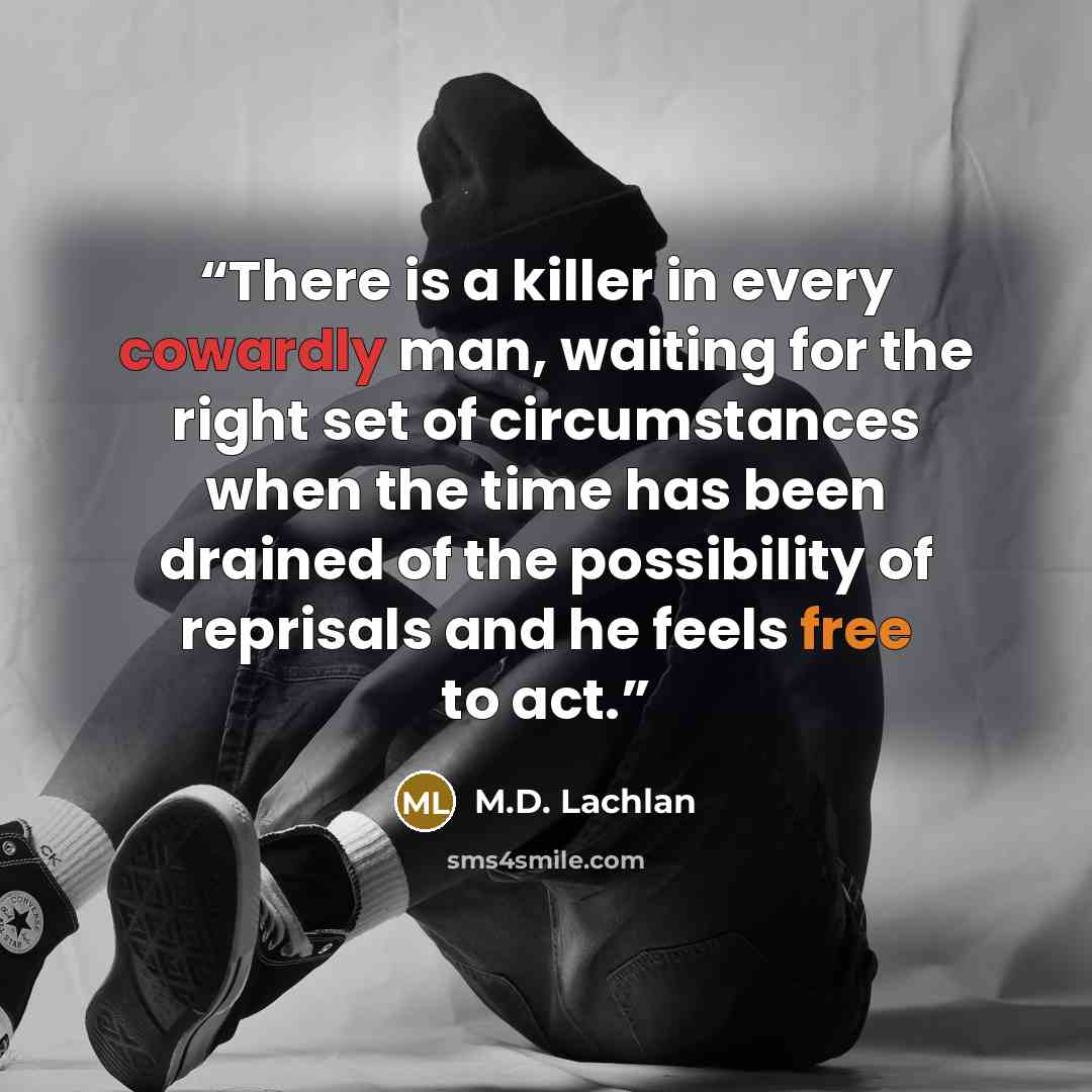 “There is a killer in every cowardly man, waiting for the right set of circumstances when the time has been drained of the possibility of reprisals and he feels free to act.” quote by M.D. Lachlan