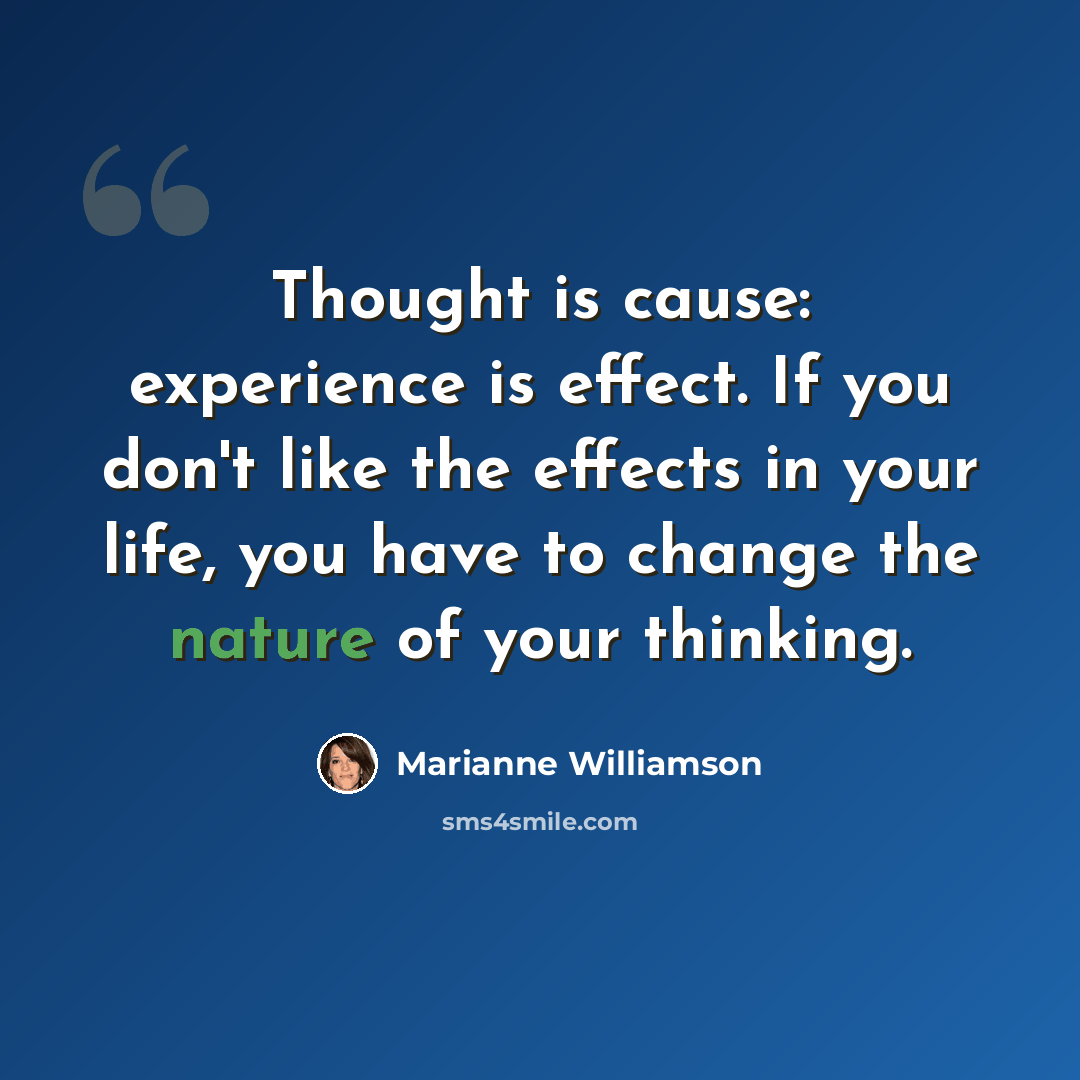 “Thought is cause: experience is effect. If you don't like the effects in your life, you have to change the nature of your thinking.” quote by Marianne Williamson