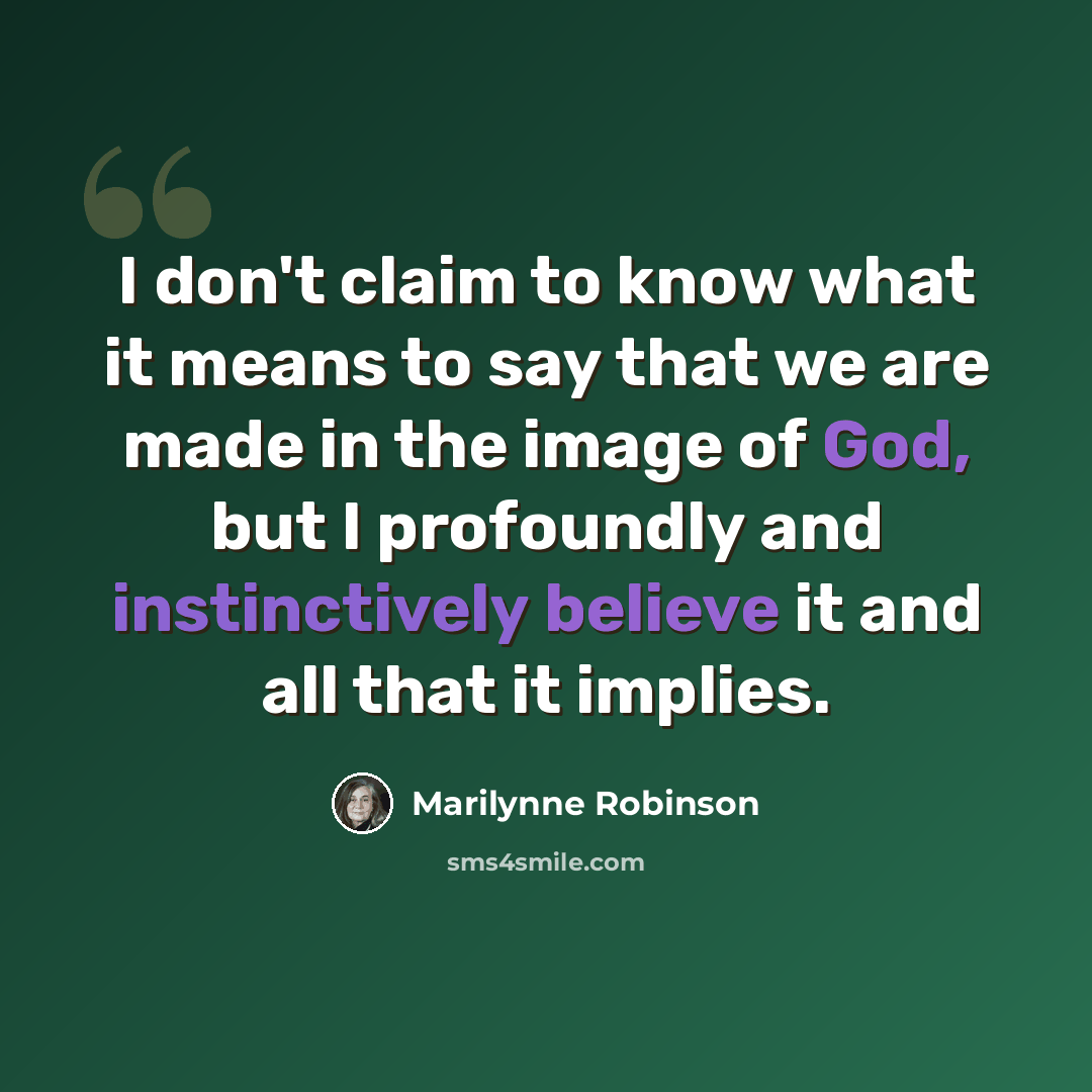 “I don't claim to know what it means to say that we are made in the image of God, but I profoundly and instinctively believe it and all that it implies.” quote by Marilynne Robinson