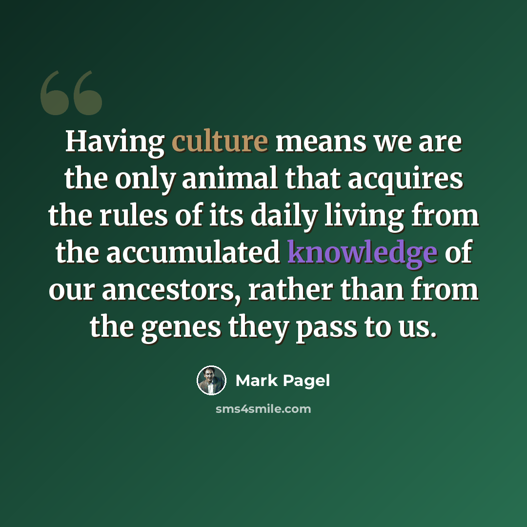 “Having culture means we are the only animal that acquires the rules of its daily living from the accumulated knowledge of our ancestors, rather than from the genes they pass to us.” quote by Mark Pagel