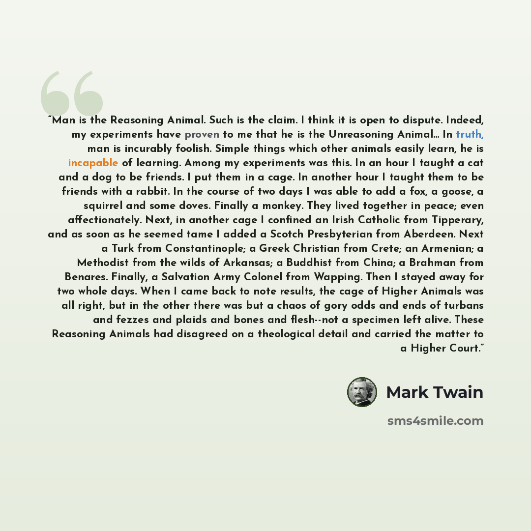 “Man is the Reasoning Animal. Such is the claim. I think it is open to dispute. Indeed, my experiments have proven to me that he is the Unreasoning Animal... In truth, man is incurably foolish. Simple things which other animals easily learn, he is incapable of learning. Among my experiments was…” quote by Mark Twain
