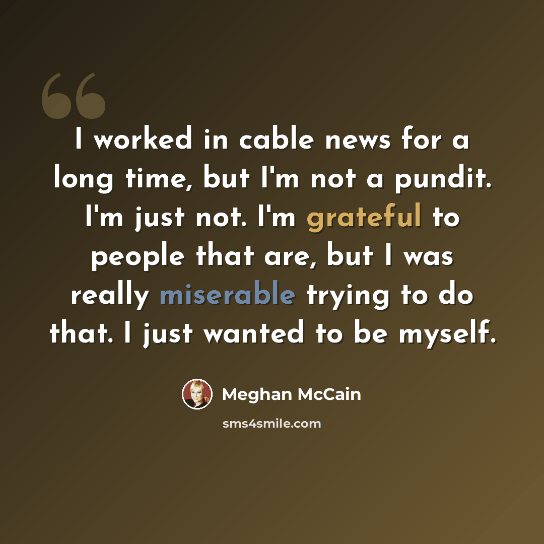 “I worked in cable news for a long time, but I'm not a pundit. I'm just not. I'm grateful to people that are, but I was really miserable trying to do that. I just wanted to be myself.” quote by Meghan McCain