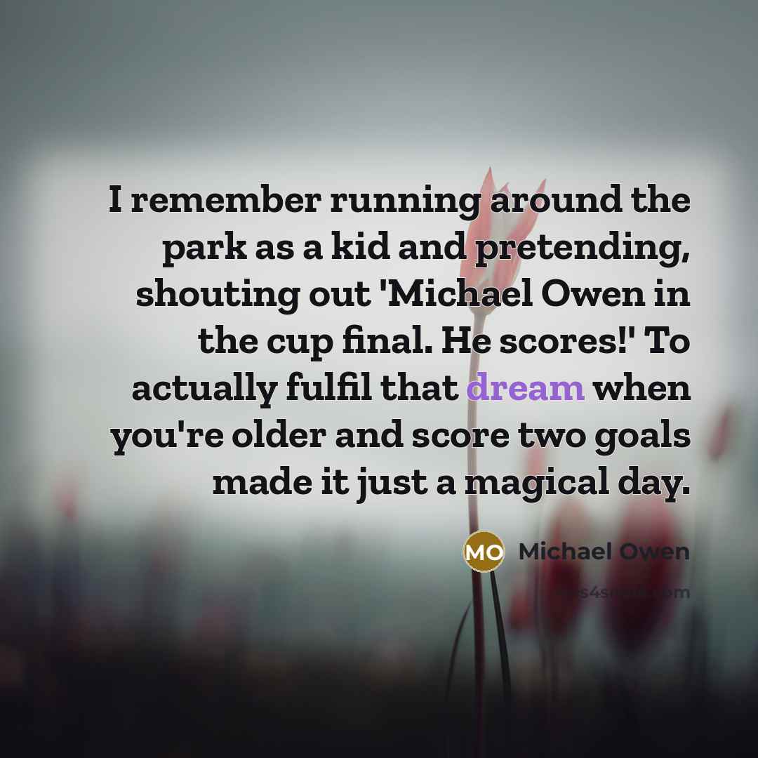 “I remember running around the park as a kid and pretending, shouting out 'Michael Owen in the cup final. He scores!' To actually fulfil that dream when you're older and score two goals made it just a magical day.” quote by Michael Owen