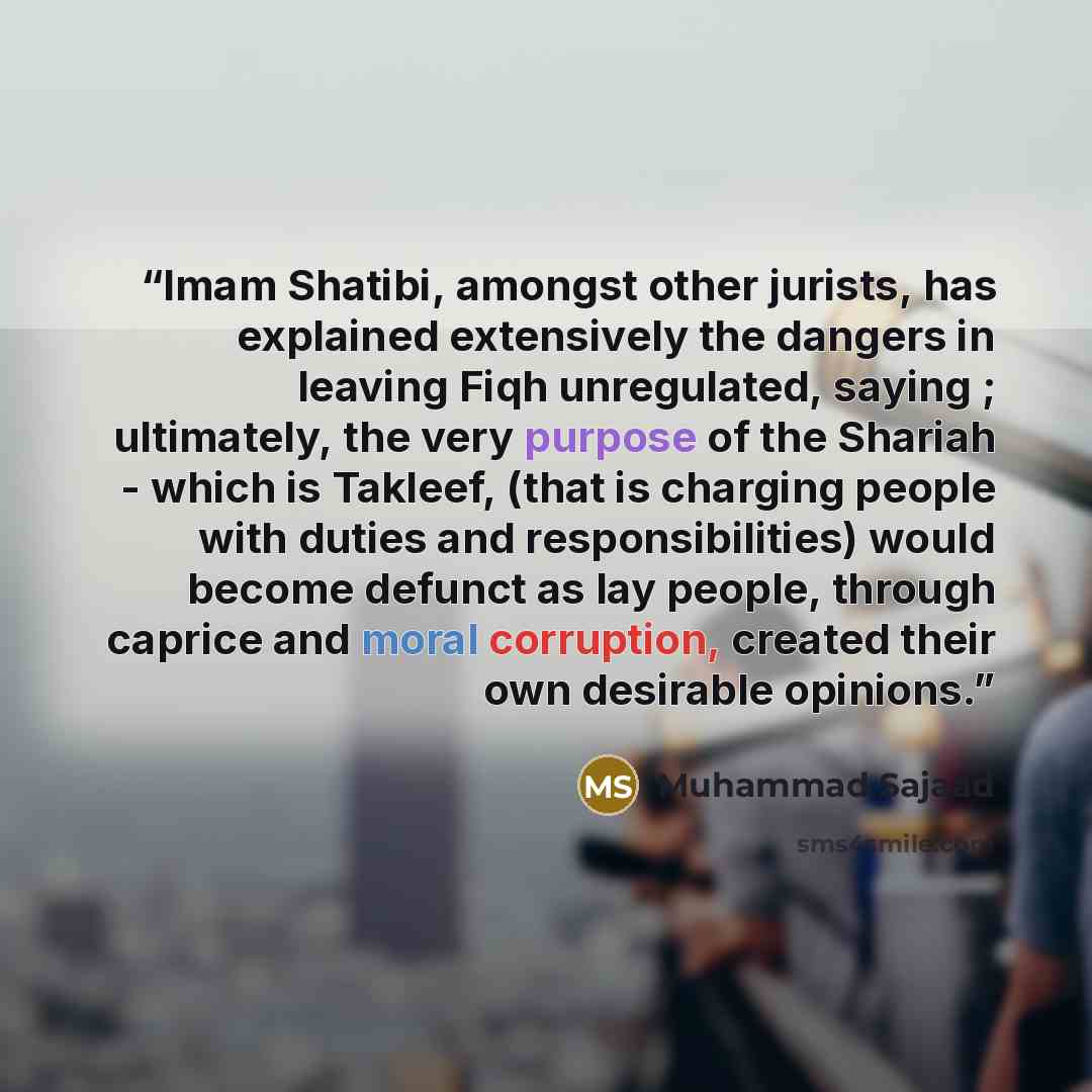 “Imam Shatibi, amongst other jurists, has explained extensively the dangers in leaving Fiqh unregulated, saying ; ultimately, the very purpose of the Shariah - which is Takleef, (that is charging people with duties and responsibilities) would become defunct as lay people, through caprice and moral…” quote by Muhammad Sajaad
