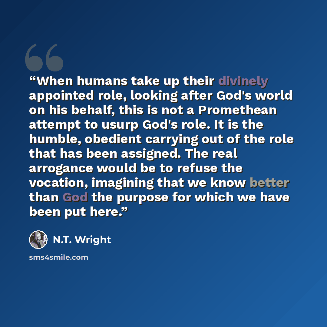 “When humans take up their divinely appointed role, looking after God's world on his behalf, this is not a Promethean attempt to usurp God's role. It is the humble, obedient carrying out of the role that has been assigned. The real arrogance would be to refuse the vocation, imagining that we know…” quote by N.T. Wright