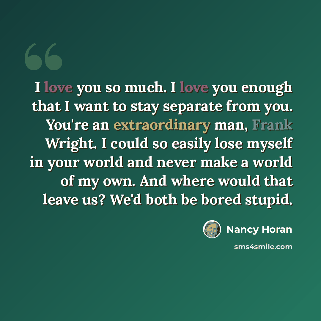 “I love you so much. I love you enough that I want to stay separate from you. You're an extraordinary man, Frank Wright. I could so easily lose myself in your world and never make a world of my own. And where would that leave us? We'd both be bored stupid.” quote by Nancy Horan