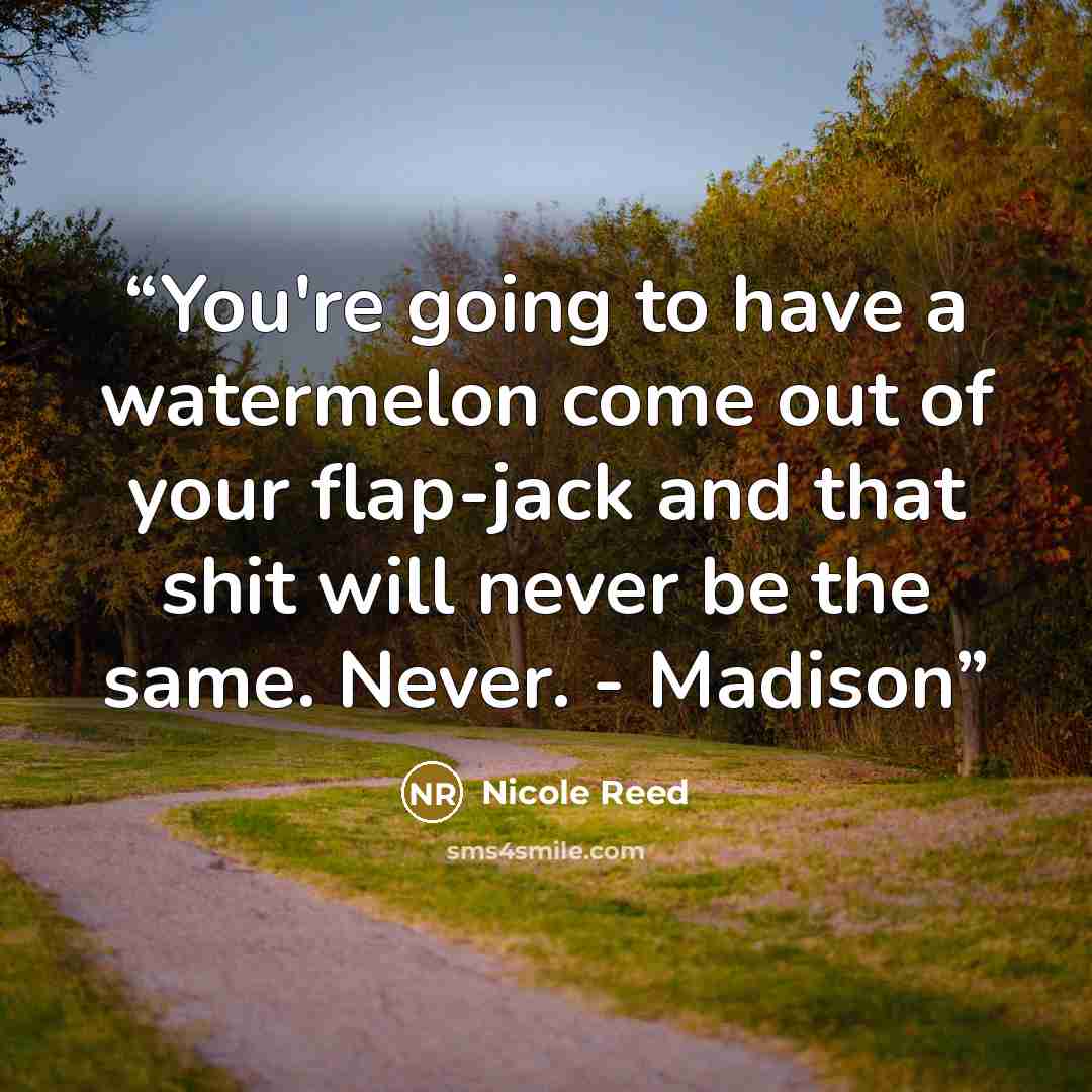 “You're going to have a watermelon come out of your flap-jack and that shit will never be the same. Never. - Madison” quote by Nicole Reed