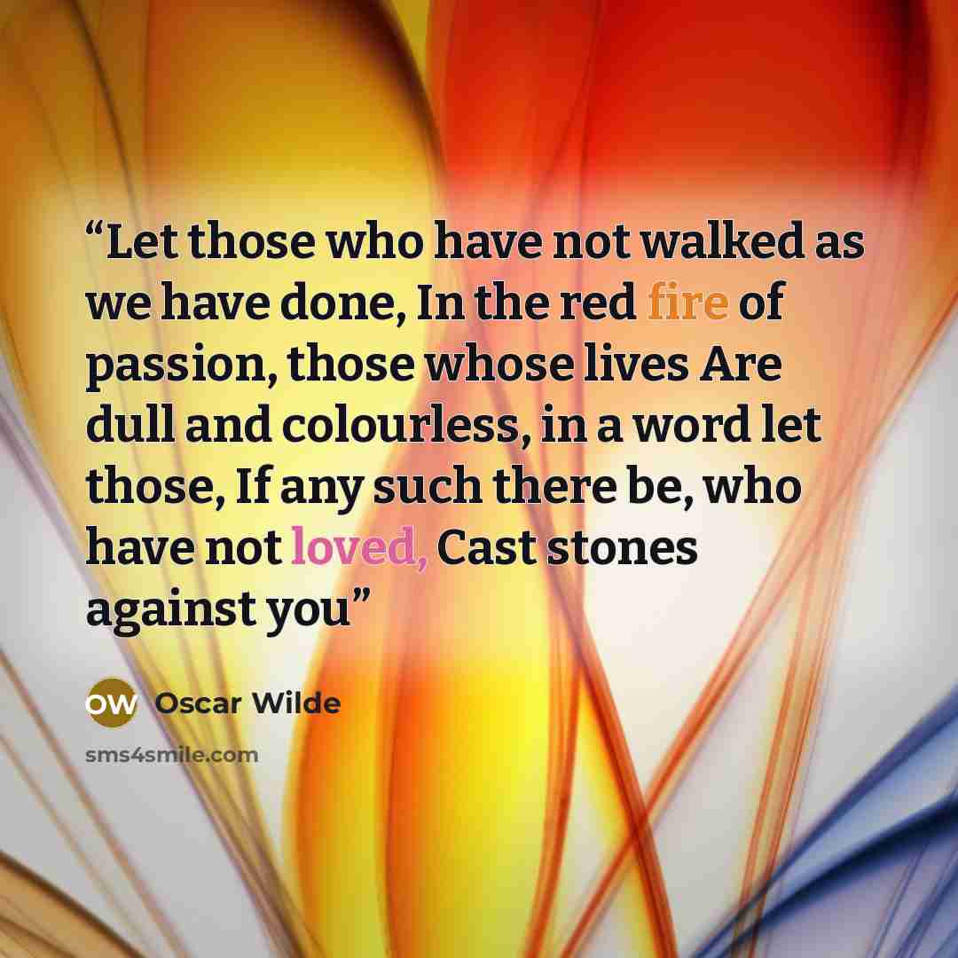 “Let those who have not walked as we have done, In the red fire of passion, those whose lives Are dull and colourless, in a word let those, If any such there be, who have not loved, Cast stones against you” quote by Oscar Wilde