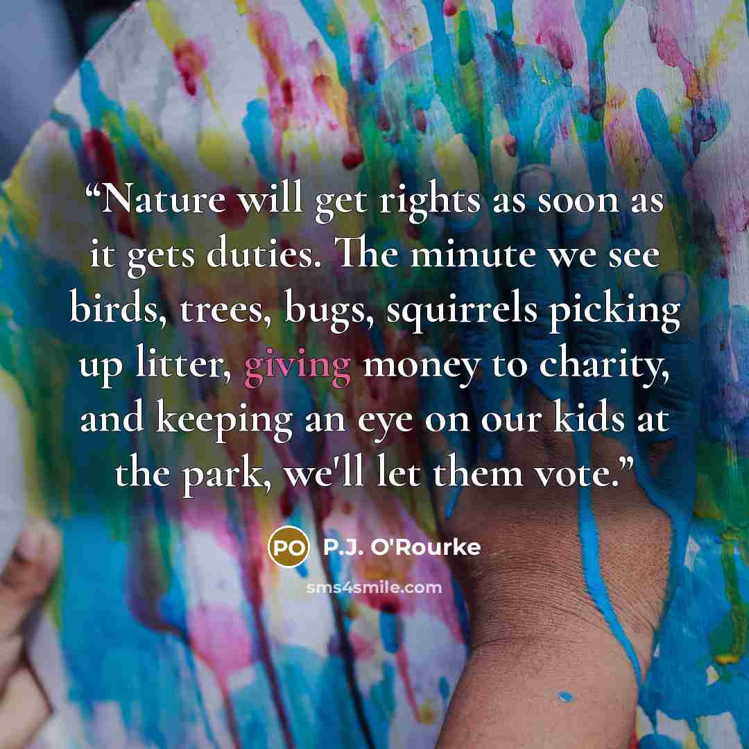 “Nature will get rights as soon as it gets duties. The minute we see birds, trees, bugs, squirrels picking up litter, giving money to charity, and keeping an eye on our kids at the park, we'll let them vote.” quote by P.J. O'Rourke