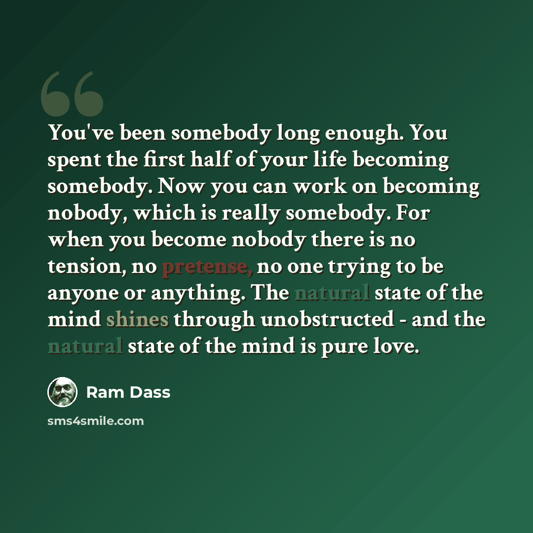 “You've been somebody long enough. You spent the first half of your life becoming somebody. Now you can work on becoming nobody, which is really somebody. For when you become nobody there is no tension, no pretense, no one trying to be anyone or anything. The natural state of the mind shines…” quote by Ram Dass